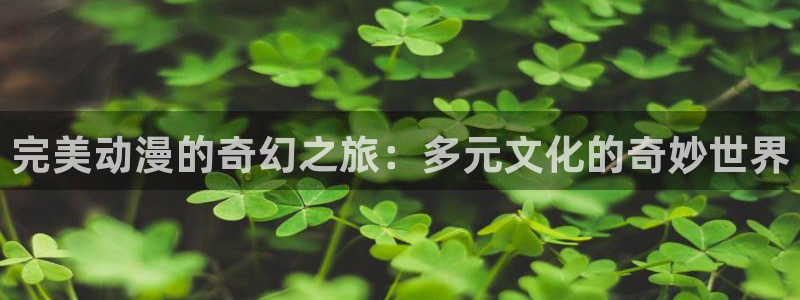 3d动漫天堂：完美动漫的奇幻之旅：多元文化的奇妙世界