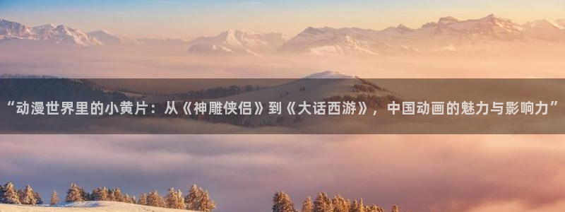 动漫天堂在线观看：“动漫世界里的小黄片：从《神雕侠侣》到《大话西游》，中国动画的魅力与影响力”