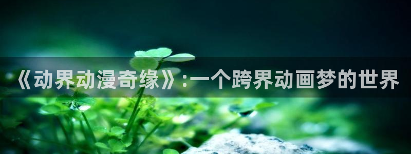动漫天堂免费观看：《动界动漫奇缘》:一个跨界动画梦的世界