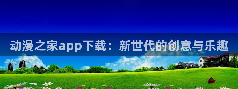 h动漫天堂：动漫之家app下载：新世代的创意与乐趣
