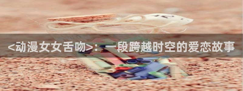 jm动漫天堂：<动漫女女舌吻>：一段跨越时空的爱恋故事