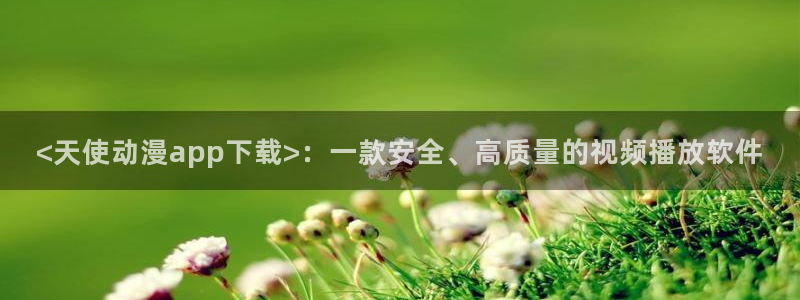 免费a漫动漫天堂.：<天使动漫app下载>：一款安全、高质量的视频播放软件
