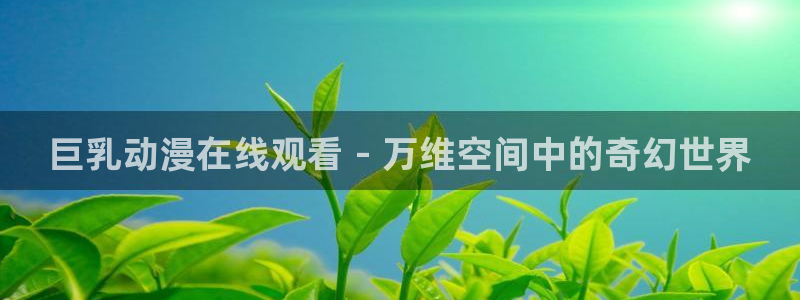 动漫天堂在线：巨乳动漫在线观看 - 万维空间中的奇幻世界