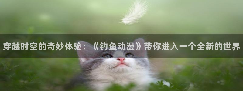 动漫天堂3d：穿越时空的奇妙体验：《钓鱼动漫》带你进入一个全新的世界
